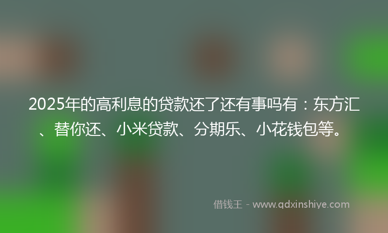 2025年的高利息的贷款还了还有事吗有：东方汇、替你还、小米贷款、分期乐、小花钱包等。