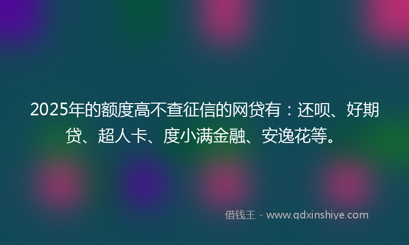 2025年的额度高不查征信的网贷有：还呗、好期贷、超人卡、度小满金融、安逸花等。