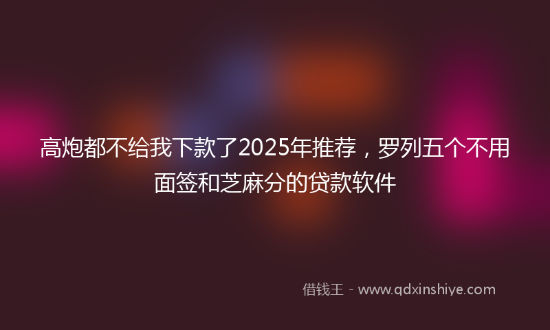 高炮都不给我下款了2025年推荐，罗列五个不用面签和芝麻分的贷款软件