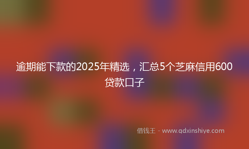 逾期能下款的2025年精选，汇总5个芝麻信用600贷款口子