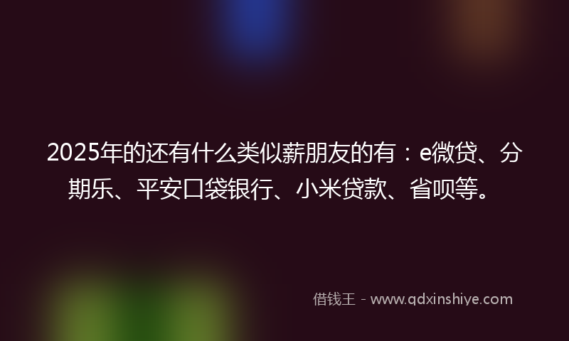 2025年的还有什么类似薪朋友的有：e微贷、分期乐、平安口袋银行、小米贷款、省呗等。