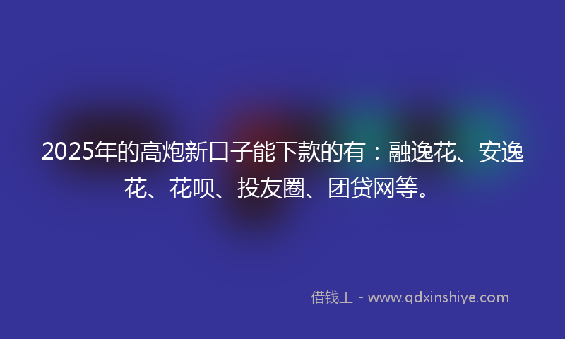 2025年的高炮新口子能下款的有：融逸花、安逸花、花呗、投友圈、团贷网等。