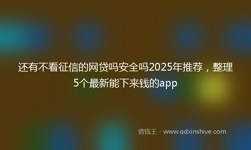 还有不看征信的网贷吗安全吗2025年推荐，整理5个最新能下来钱的app