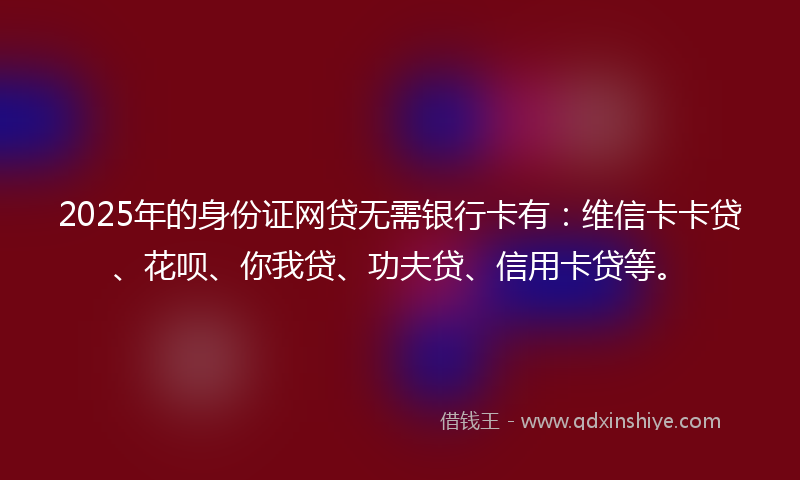 2025年的身份证网贷无需银行卡有：维信卡卡贷、花呗、你我贷、功夫贷、信用卡贷等。