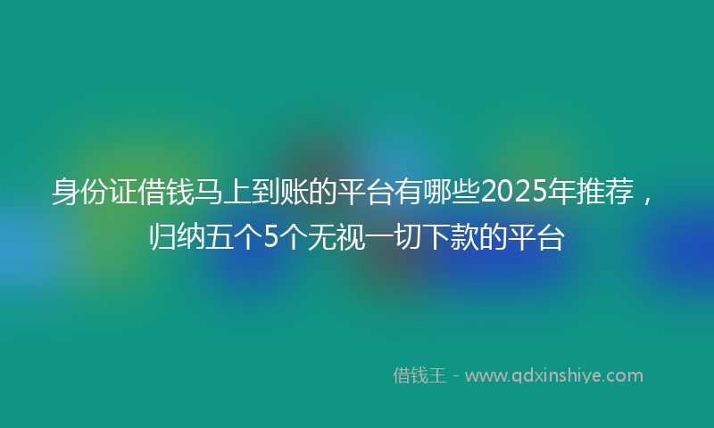 身份证借钱马上到账的平台有哪些2025年推荐，归纳五个5个无视一切下款的平台