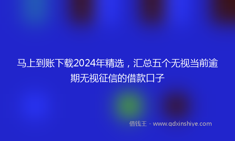 马上到账下载2024年精选，汇总五个无视当前逾期无视征信的借款口子