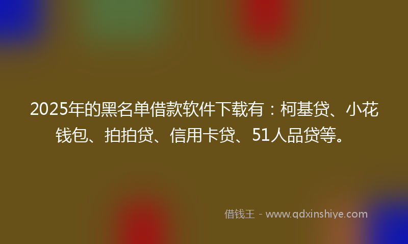 2025年的黑名单借款软件下载有：柯基贷、小花钱包、拍拍贷、信用卡贷、51人品贷等。