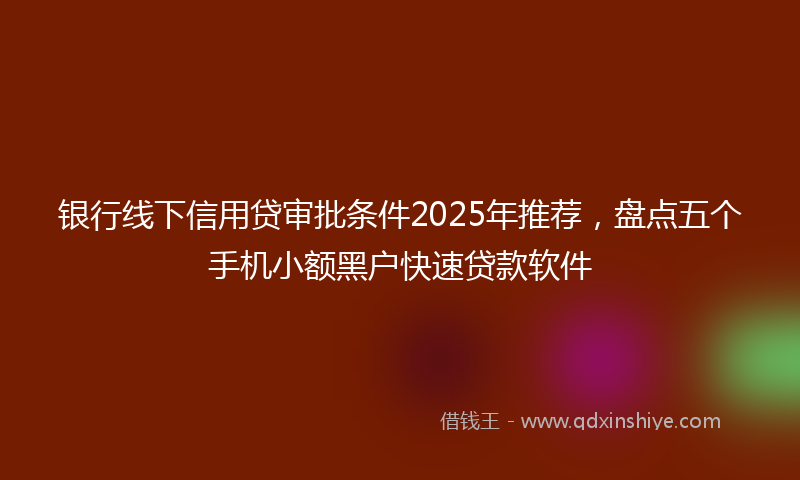 银行线下信用贷审批条件2025年推荐，盘点五个手机小额黑户快速贷款软件