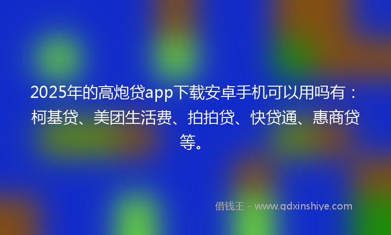 2025年的高炮贷app下载安卓手机可以用吗有：柯基贷、美团生活费、拍拍贷、快贷通、惠商贷等。