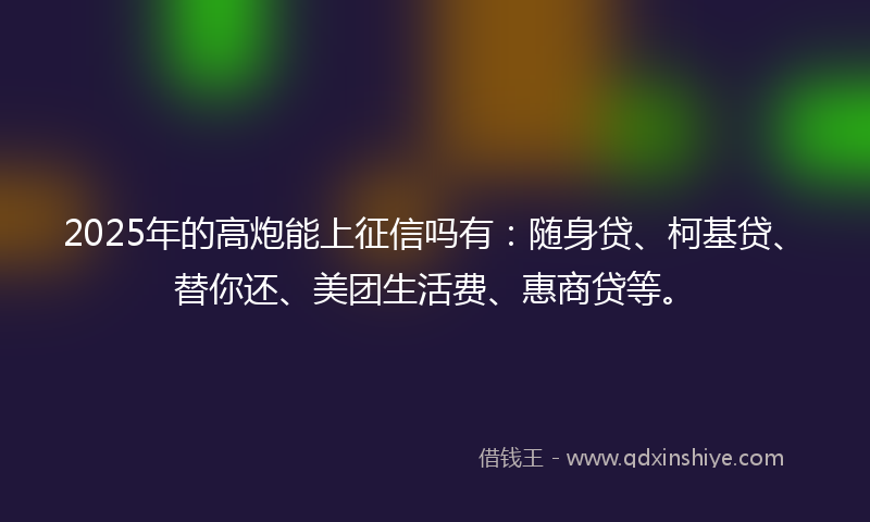 2025年的高炮能上征信吗有：随身贷、柯基贷、替你还、美团生活费、惠商贷等。