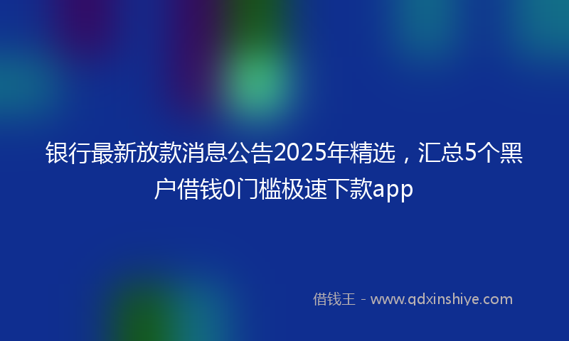 银行最新放款消息公告2025年精选，汇总5个黑户借钱0门槛极速下款app