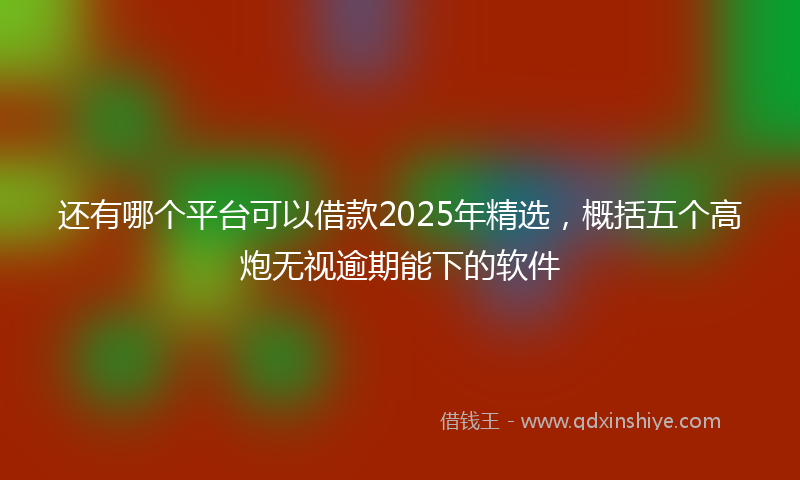 还有哪个平台可以借款2025年精选，概括五个高炮无视逾期能下的软件