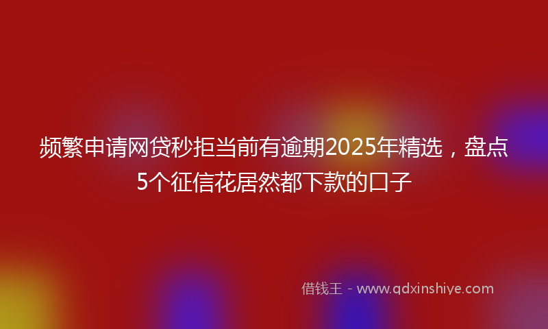 频繁申请网贷秒拒当前有逾期2025年精选，盘点5个征信花居然都下款的口子