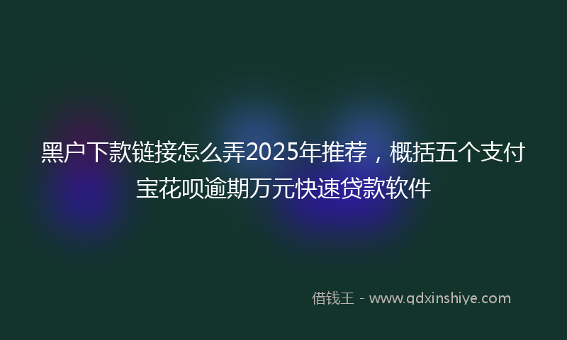 黑户下款链接怎么弄2025年推荐，概括五个支付宝花呗逾期万元快速贷款软件