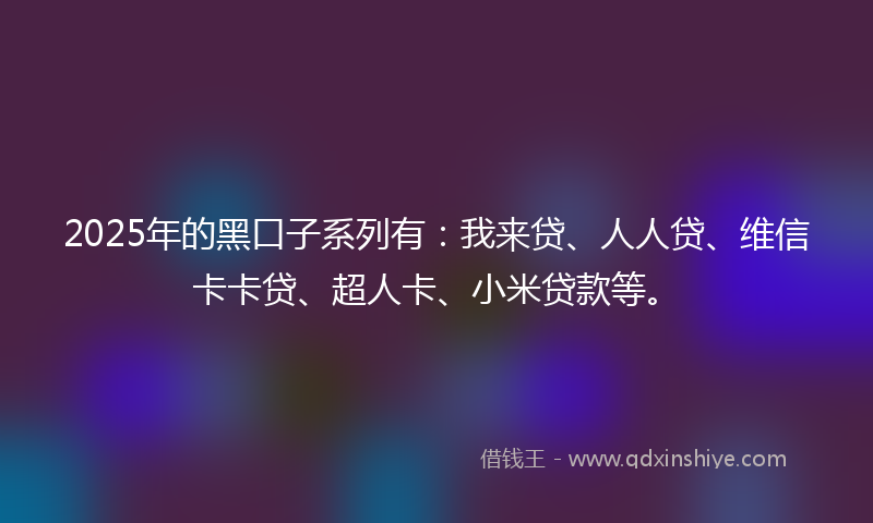 2025年的黑口子系列有：我来贷、人人贷、维信卡卡贷、超人卡、小米贷款等。