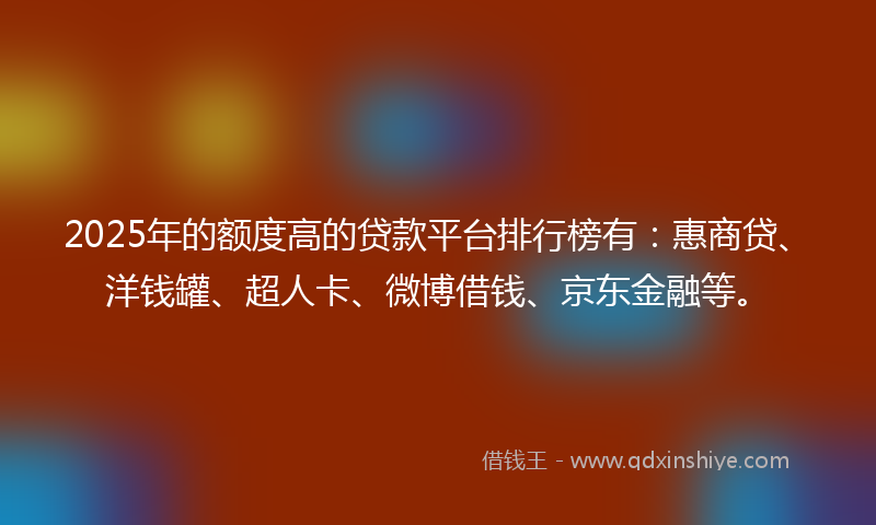 2025年的额度高的贷款平台排行榜有：惠商贷、洋钱罐、超人卡、微博借钱、京东金融等。