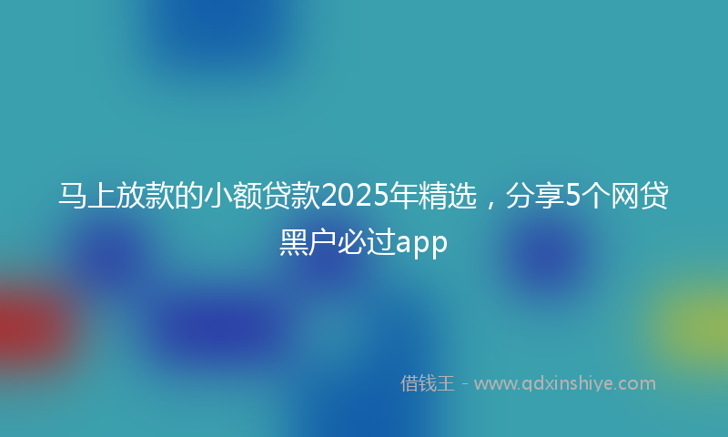 马上放款的小额贷款2025年精选，分享5个网贷黑户必过app