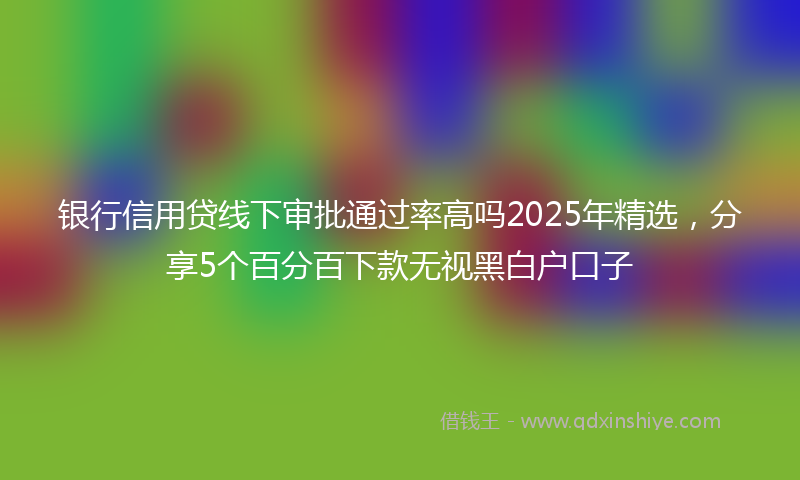 银行信用贷线下审批通过率高吗2025年精选，分享5个百分百下款无视黑白户口子
