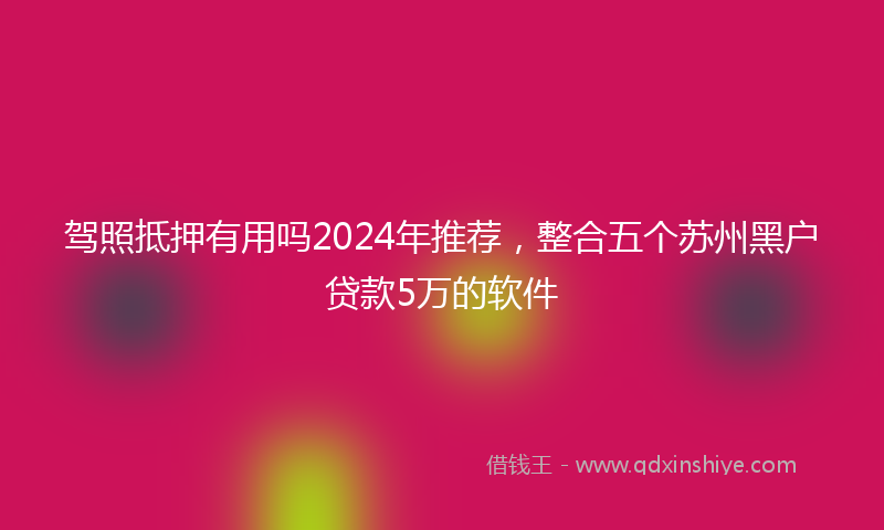 驾照抵押有用吗2024年推荐，整合五个苏州黑户贷款5万的软件