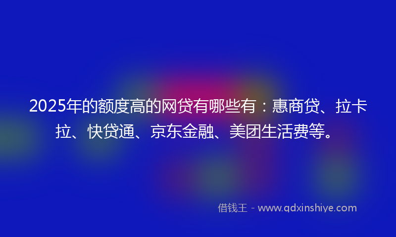 2025年的额度高的网贷有哪些有：惠商贷、拉卡拉、快贷通、京东金融、美团生活费等。