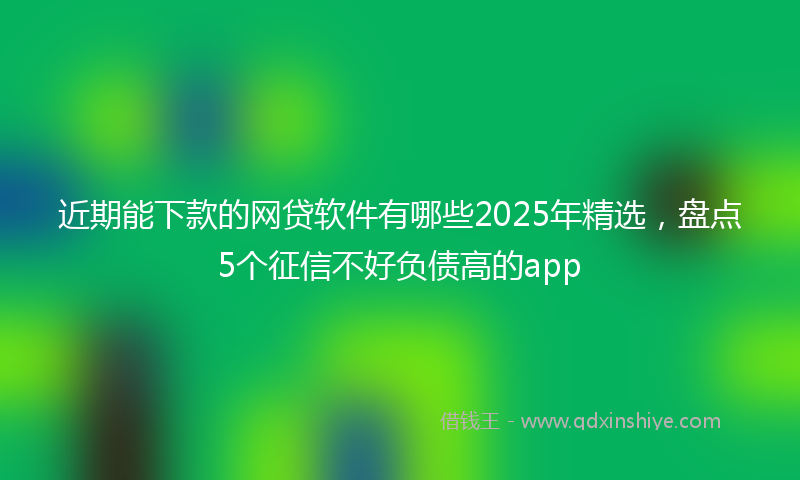 近期能下款的网贷软件有哪些2025年精选，盘点5个征信不好负债高的app
