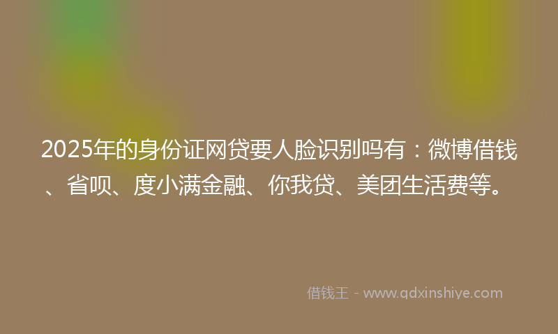 2025年的身份证网贷要人脸识别吗有：微博借钱、省呗、度小满金融、你我贷、美团生活费等。