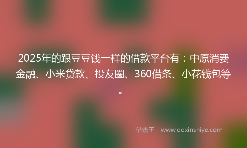 2025年的跟豆豆钱一样的借款平台有：中原消费金融、小米贷款、投友圈、360借条、小花钱包等。