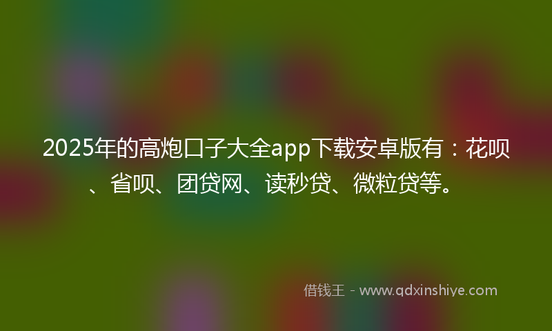 2025年的高炮口子大全app下载安卓版有：花呗、省呗、团贷网、读秒贷、微粒贷等。