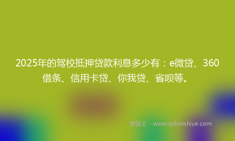 2025年的驾校抵押贷款利息多少有：e微贷、360借条、信用卡贷、你我贷、省呗等。