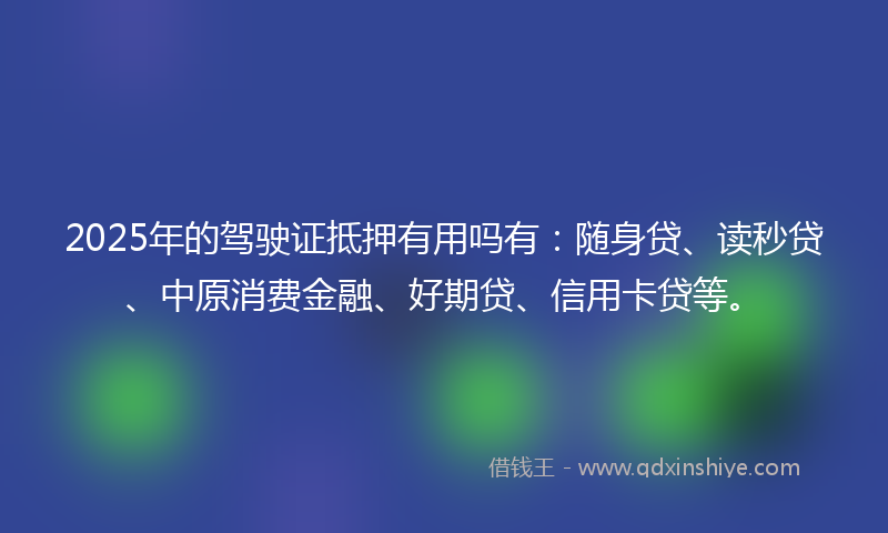 2025年的驾驶证抵押有用吗有：随身贷、读秒贷、中原消费金融、好期贷、信用卡贷等。