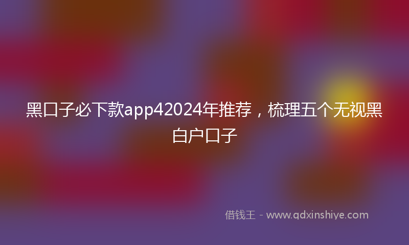 黑口子必下款app42024年推荐，梳理五个无视黑白户口子