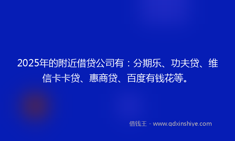 2025年的附近借贷公司有：分期乐、功夫贷、维信卡卡贷、惠商贷、百度有钱花等。