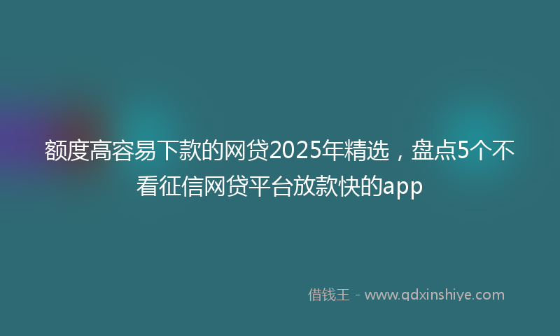 额度高容易下款的网贷2025年精选，盘点5个不看征信网贷平台放款快的app