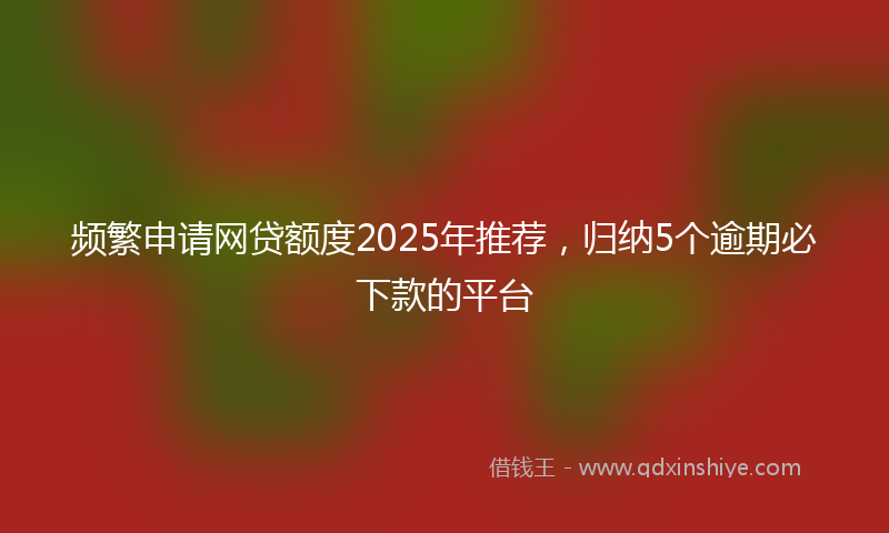 频繁申请网贷额度2025年推荐，归纳5个逾期必下款的平台