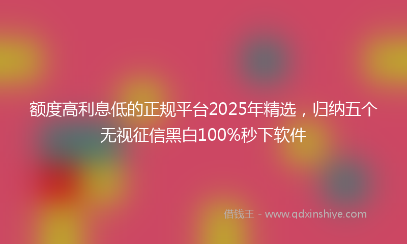 额度高利息低的正规平台2025年精选，归纳五个无视征信黑白100%秒下软件