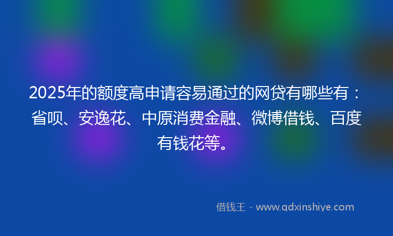 2025年的额度高申请容易通过的网贷有哪些有：省呗、安逸花、中原消费金融、微博借钱、百度有钱花等。