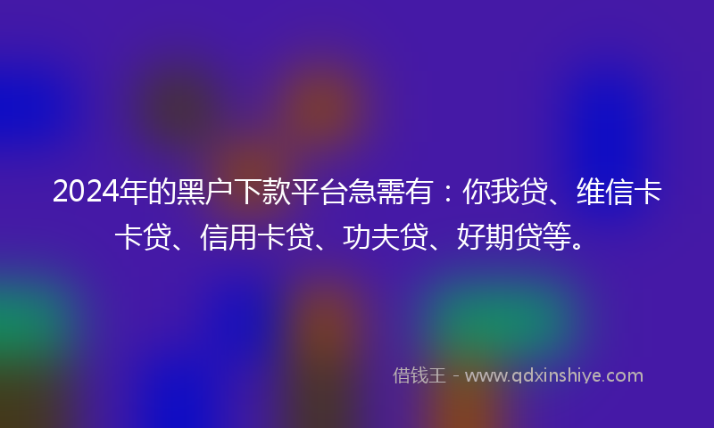 2024年的黑户下款平台急需有：你我贷、维信卡卡贷、信用卡贷、功夫贷、好期贷等。