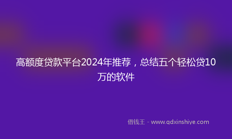 高额度贷款平台2024年推荐，总结五个轻松贷10万的软件