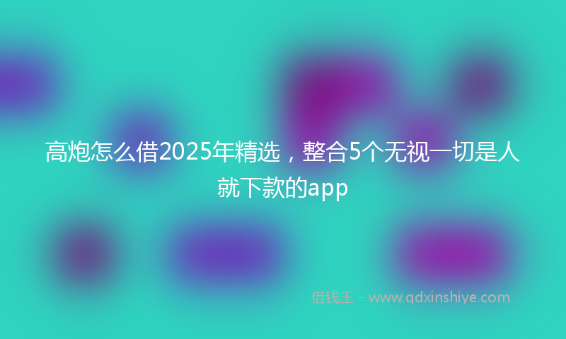 高炮怎么借2025年精选，整合5个无视一切是人就下款的app