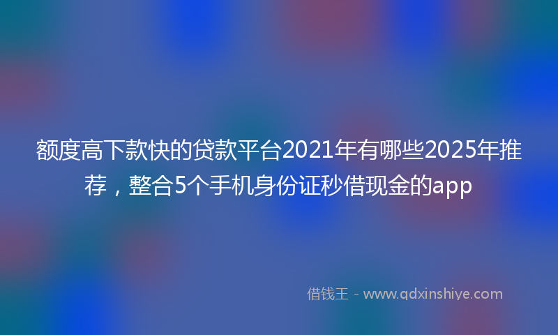 额度高下款快的贷款平台2021年有哪些2025年推荐，整合5个手机身份证秒借现金的app