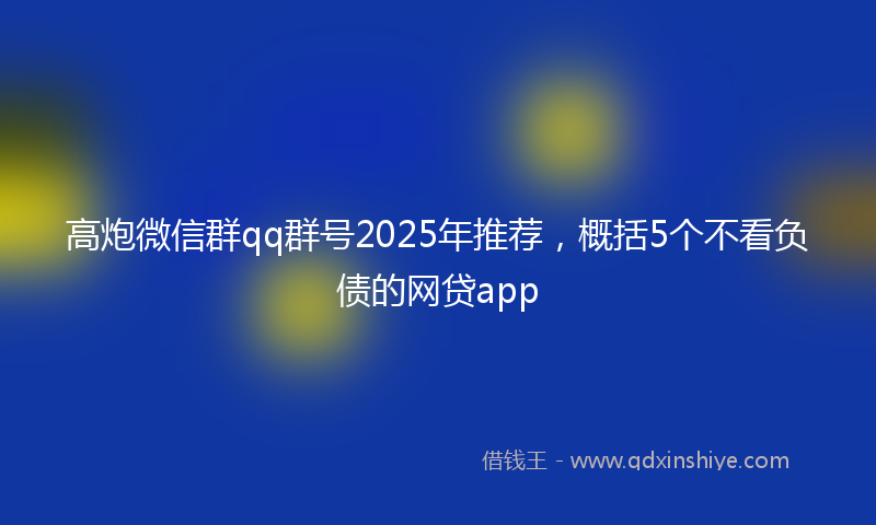 高炮微信群qq群号2025年推荐，概括5个不看负债的网贷app