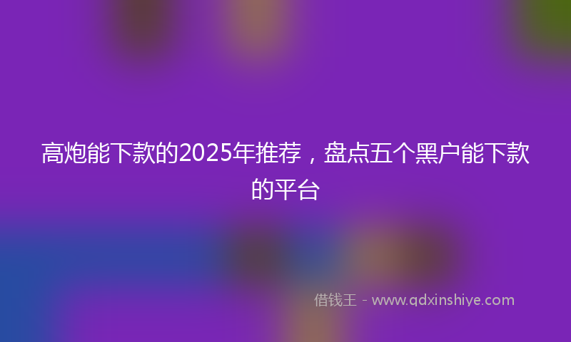 高炮能下款的2025年推荐，盘点五个黑户能下款的平台