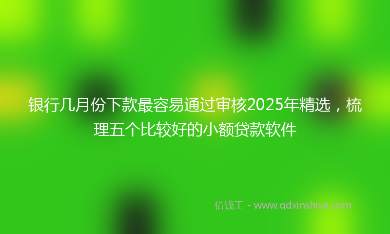 银行几月份下款最容易通过审核2025年精选，梳理五个比较好的小额贷款软件