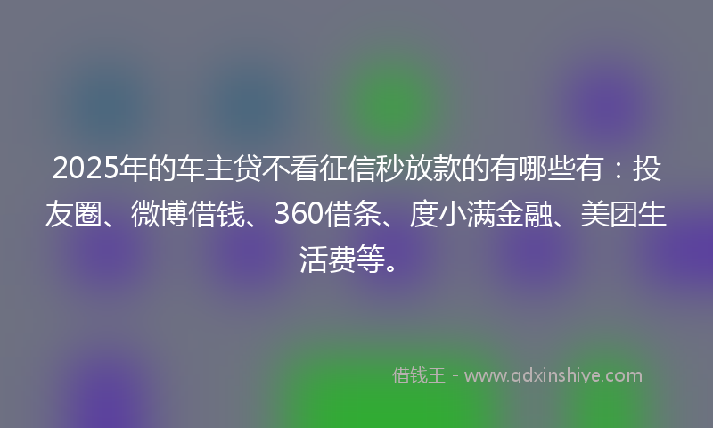 2025年的车主贷不看征信秒放款的有哪些有：投友圈、微博借钱、360借条、度小满金融、美团生活费等。