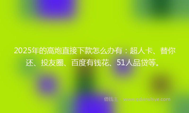 2025年的高炮直接下款怎么办有：超人卡、替你还、投友圈、百度有钱花、51人品贷等。