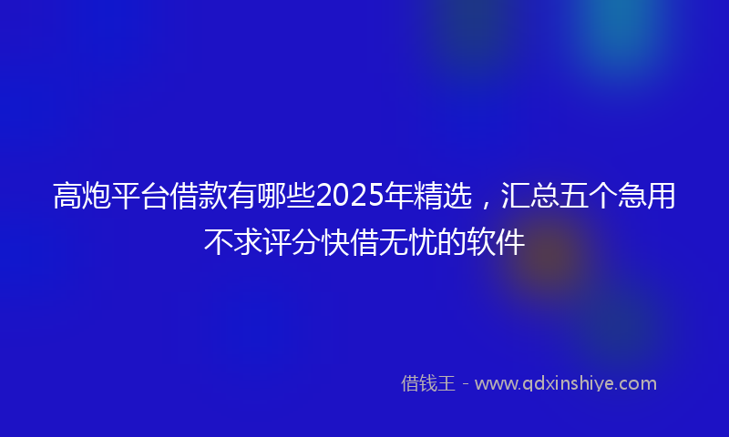 高炮平台借款有哪些2025年精选，汇总五个急用不求评分快借无忧的软件