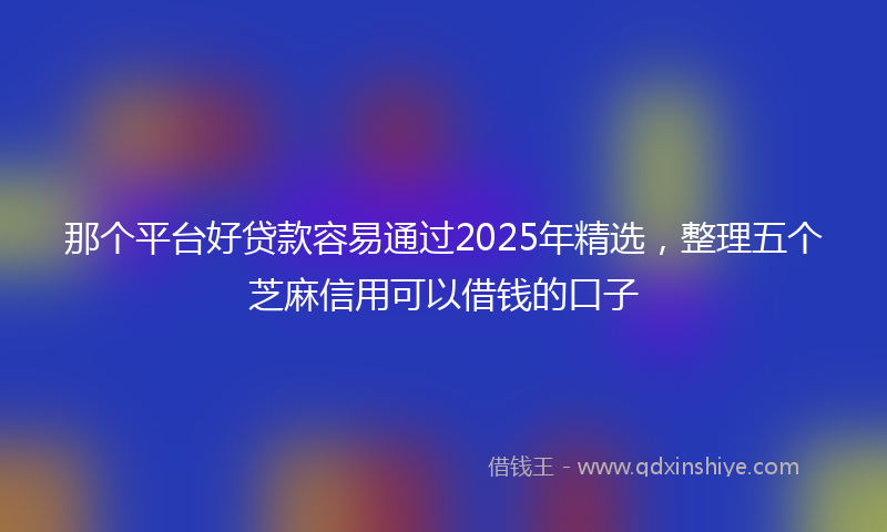 那个平台好贷款容易通过2025年精选，整理五个芝麻信用可以借钱的口子