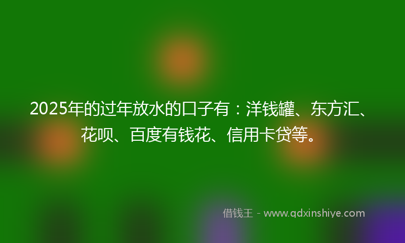 2025年的过年放水的口子有：洋钱罐、东方汇、花呗、百度有钱花、信用卡贷等。