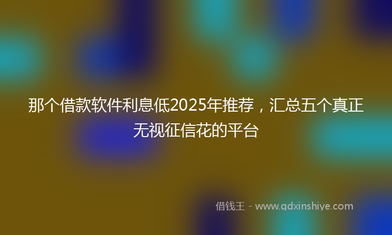 那个借款软件利息低2025年推荐，汇总五个真正无视征信花的平台
