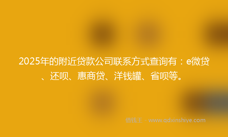 2025年的附近贷款公司联系方式查询有：e微贷、还呗、惠商贷、洋钱罐、省呗等。